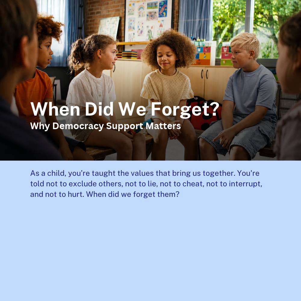 When Did We Forget?
Why Democracy Support Matters 

As a child, you’re taught the values that bring us together. You're told not to exclude others, not to lie, not to cheat, not to interrupt, and not to hurt. When did we forget them?